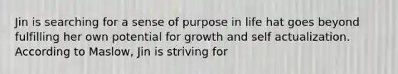 Jin is searching for a sense of purpose in life hat goes beyond fulfilling her own potential for growth and self actualization. According to Maslow, Jin is striving for