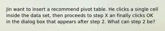 Jin want to insert a recommend pivot table. He clicks a single cell inside the data set, then proceeds to step X an finally clicks OK in the dialog box that appears after step 2. What can step 2 be?