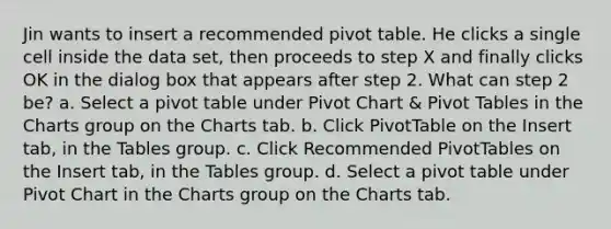 Jin wants to insert a recommended pivot table. He clicks a single cell inside the data set, then proceeds to step X and finally clicks OK in the dialog box that appears after step 2. What can step 2 be? a. Select a pivot table under Pivot Chart & Pivot Tables in the Charts group on the Charts tab. b. Click PivotTable on the Insert tab, in the Tables group. c. Click Recommended PivotTables on the Insert tab, in the Tables group. d. Select a pivot table under Pivot Chart in the Charts group on the Charts tab.