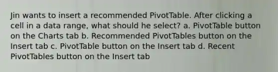 Jin wants to insert a recommended PivotTable. After clicking a cell in a data range, what should he select? a. PivotTable button on the Charts tab b. Recommended PivotTables button on the Insert tab c. PivotTable button on the Insert tab d. Recent PivotTables button on the Insert tab