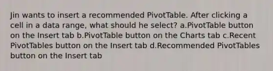 Jin wants to insert a recommended PivotTable. After clicking a cell in a data range, what should he select? a.PivotTable button on the Insert tab b.PivotTable button on the Charts tab c.Recent PivotTables button on the Insert tab d.Recommended PivotTables button on the Insert tab