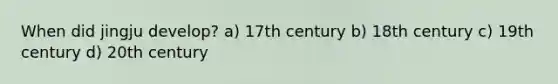 When did jingju develop? a) 17th century b) 18th century c) 19th century d) 20th century