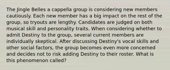 The Jingle Belles a cappella group is considering new members cautiously. Each new member has a big impact on the rest of the group, so tryouts are lengthy. Candidates are judged on both musical skill and personality traits. When considering whether to admit Destiny to the group, several current members are individually skeptical. After discussing Destiny's vocal skills and other social factors, the group becomes even more concerned and decides not to risk adding Destiny to their roster. What is this phenomenon called?