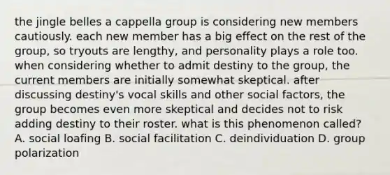 the jingle belles a cappella group is considering new members cautiously. each new member has a big effect on the rest of the group, so tryouts are lengthy, and personality plays a role too. when considering whether to admit destiny to the group, the current members are initially somewhat skeptical. after discussing destiny's vocal skills and other social factors, the group becomes even more skeptical and decides not to risk adding destiny to their roster. what is this phenomenon called? A. social loafing B. social facilitation C. deindividuation D. group polarization