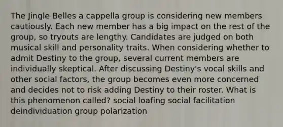 The Jingle Belles a cappella group is considering new members cautiously. Each new member has a big impact on the rest of the group, so tryouts are lengthy. Candidates are judged on both musical skill and personality traits. When considering whether to admit Destiny to the group, several current members are individually skeptical. After discussing Destiny's vocal skills and other social factors, the group becomes even more concerned and decides not to risk adding Destiny to their roster. What is this phenomenon called? social loafing social facilitation deindividuation group polarization