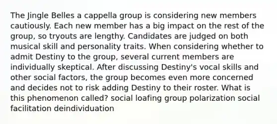 The Jingle Belles a cappella group is considering new members cautiously. Each new member has a big impact on the rest of the group, so tryouts are lengthy. Candidates are judged on both musical skill and personality traits. When considering whether to admit Destiny to the group, several current members are individually skeptical. After discussing Destiny's vocal skills and other social factors, the group becomes even more concerned and decides not to risk adding Destiny to their roster. What is this phenomenon called? social loafing group polarization social facilitation deindividuation