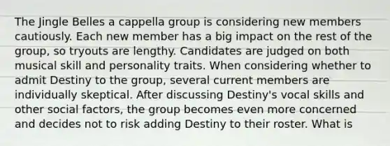 The Jingle Belles a cappella group is considering new members cautiously. Each new member has a big impact on the rest of the group, so tryouts are lengthy. Candidates are judged on both musical skill and personality traits. When considering whether to admit Destiny to the group, several current members are individually skeptical. After discussing Destiny's vocal skills and other social factors, the group becomes even more concerned and decides not to risk adding Destiny to their roster. What is