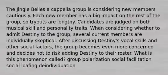 The Jingle Belles a cappella group is considering new members cautiously. Each new member has a big impact on the rest of the group, so tryouts are lengthy. Candidates are judged on both musical skill and personality traits. When considering whether to admit Destiny to the group, several current members are individually skeptical. After discussing Destiny's vocal skills and other social factors, the group becomes even more concerned and decides not to risk adding Destiny to their roster. What is this phenomenon called? group polarization social facilitation social loafing deindividuation