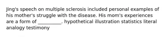 Jing's speech on <a href='https://www.questionai.com/knowledge/kH0pb0RuMu-multiple-sclerosis' class='anchor-knowledge'>multiple sclerosis</a> included personal examples of his mother's struggle with the disease. His mom's experiences are a form of __________. hypothetical illustration statistics literal analogy testimony