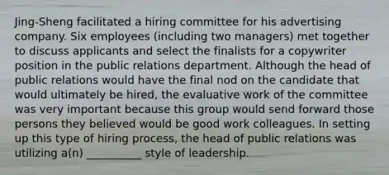 Jing-Sheng facilitated a hiring committee for his advertising company. Six employees (including two managers) met together to discuss applicants and select the finalists for a copywriter position in the public relations department. Although the head of public relations would have the final nod on the candidate that would ultimately be hired, the evaluative work of the committee was very important because this group would send forward those persons they believed would be good work colleagues. In setting up this type of hiring process, the head of public relations was utilizing a(n) __________ style of leadership.