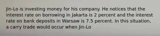 Jin-Lo is investing money for his company. He notices that the interest rate on borrowing in Jakarta is 2 percent and the interest rate on bank deposits in Warsaw is 7.5 percent. In this situation, a carry trade would occur when Jin-Lo