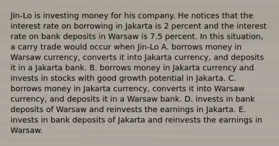 Jin-Lo is investing money for his company. He notices that the interest rate on borrowing in Jakarta is 2 percent and the interest rate on bank deposits in Warsaw is 7.5 percent. In this situation, a carry trade would occur when Jin-Lo A. borrows money in Warsaw currency, converts it into Jakarta currency, and deposits it in a Jakarta bank. B. borrows money in Jakarta currency and invests in stocks with good growth potential in Jakarta. C. borrows money in Jakarta currency, converts it into Warsaw currency, and deposits it in a Warsaw bank. D. invests in bank deposits of Warsaw and reinvests the earnings in Jakarta. E. invests in bank deposits of Jakarta and reinvests the earnings in Warsaw.