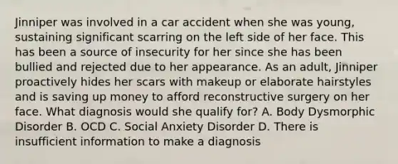 Jinniper was involved in a car accident when she was young, sustaining significant scarring on the left side of her face. This has been a source of insecurity for her since she has been bullied and rejected due to her appearance. As an adult, Jinniper proactively hides her scars with makeup or elaborate hairstyles and is saving up money to afford reconstructive surgery on her face. What diagnosis would she qualify for? A. Body Dysmorphic Disorder B. OCD C. Social Anxiety Disorder D. There is insufficient information to make a diagnosis