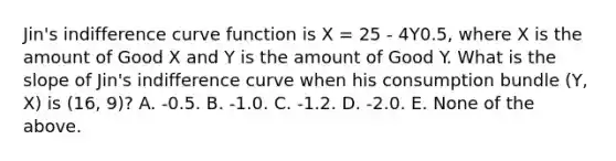 Jin's indifference curve function is X = 25 - 4Y0.5, where X is the amount of Good X and Y is the amount of Good Y. What is the slope of Jin's indifference curve when his consumption bundle (Y, X) is (16, 9)? A. -0.5. B. -1.0. C. -1.2. D. -2.0. E. None of the above.