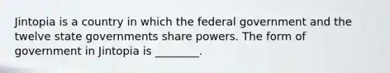 Jintopia is a country in which the federal government and the twelve state governments share powers. The form of government in Jintopia is ________.