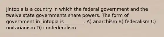 Jintopia is a country in which the federal government and the twelve state governments share powers. The form of government in Jintopia is ________. A) anarchism B) federalism C) unitarianism D) confederalism