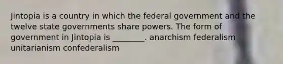 Jintopia is a country in which the federal government and the twelve state governments share powers. The form of government in Jintopia is ________. anarchism federalism unitarianism confederalism