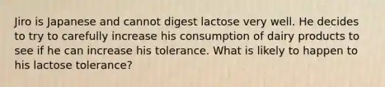 Jiro is Japanese and cannot digest lactose very well. He decides to try to carefully increase his consumption of dairy products to see if he can increase his tolerance. What is likely to happen to his lactose tolerance?