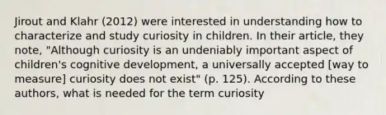 Jirout and Klahr (2012) were interested in understanding how to characterize and study curiosity in children. In their article, they note, "Although curiosity is an undeniably important aspect of children's cognitive development, a universally accepted [way to measure] curiosity does not exist" (p. 125). According to these authors, what is needed for the term curiosity