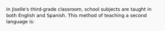 In Jiselle's third-grade classroom, school subjects are taught in both English and Spanish. This method of teaching a second language is: