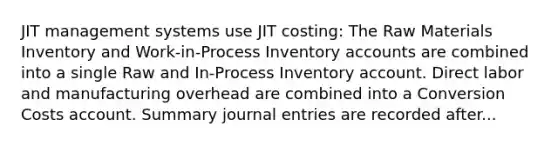 JIT management systems use JIT costing: The Raw Materials Inventory and Work-in-Process Inventory accounts are combined into a single Raw and In-Process Inventory account. Direct labor and manufacturing overhead are combined into a Conversion Costs account. Summary journal entries are recorded after...