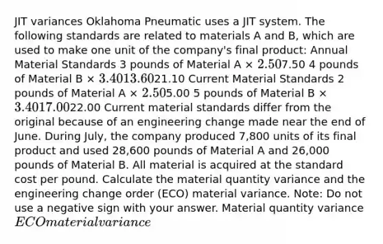 JIT variances Oklahoma Pneumatic uses a JIT system. The following standards are related to materials A and B, which are used to make one unit of the company's final product: Annual Material Standards 3 pounds of Material A × 2.507.50 4 pounds of Material B × 3.40 13.6021.10 Current Material Standards 2 pounds of Material A × 2.505.00 5 pounds of Material B × 3.40 17.0022.00 Current material standards differ from the original because of an engineering change made near the end of June. During July, the company produced 7,800 units of its final product and used 28,600 pounds of Material A and 26,000 pounds of Material B. All material is acquired at the standard cost per pound. Calculate the material quantity variance and the engineering change order (ECO) material variance. Note: Do not use a negative sign with your answer. Material quantity variance ECO material variance