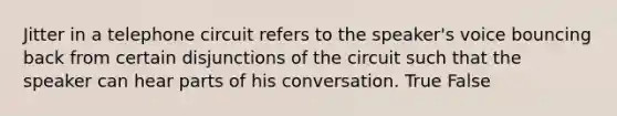 Jitter in a telephone circuit refers to the speaker's voice bouncing back from certain disjunctions of the circuit such that the speaker can hear parts of his conversation. True False