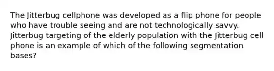 The Jitterbug cellphone was developed as a flip phone for people who have trouble seeing and are not technologically savvy. Jitterbug targeting of the elderly population with the Jitterbug cell phone is an example of which of the following segmentation bases?