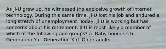 As Ji-U grew up, he witnessed the explosive growth of internet technology. During this same time, Ji-U lost his job and endured a long stretch of unemployment. Today, Ji-U is working but has concerns about his retirement. Ji-U is most likely a member of which of the following age groups? a. Baby boomers b. Generation Y c. Generation X d. Older adults