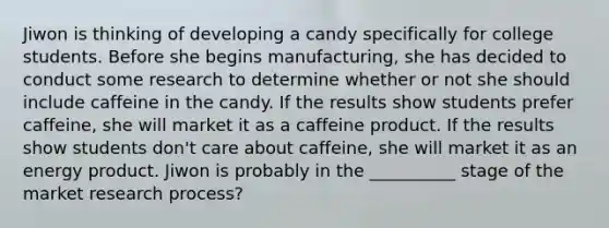 Jiwon is thinking of developing a candy specifically for college students. Before she begins manufacturing, she has decided to conduct some research to determine whether or not she should include caffeine in the candy. If the results show students prefer caffeine, she will market it as a caffeine product. If the results show students don't care about caffeine, she will market it as an energy product. Jiwon is probably in the __________ stage of the market research process?