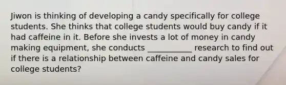 Jiwon is thinking of developing a candy specifically for college students. She thinks that college students would buy candy if it had caffeine in it. Before she invests a lot of money in candy making equipment, she conducts ___________ research to find out if there is a relationship between caffeine and candy sales for college students?