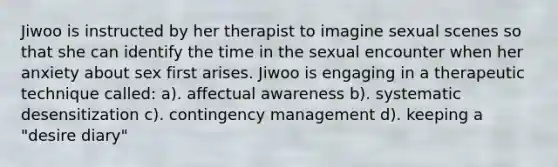 Jiwoo is instructed by her therapist to imagine sexual scenes so that she can identify the time in the sexual encounter when her anxiety about sex first arises. Jiwoo is engaging in a therapeutic technique called: a). affectual awareness b). systematic desensitization c). contingency management d). keeping a "desire diary"