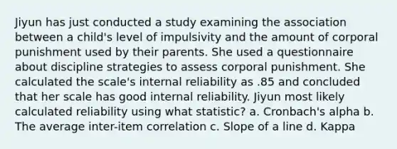 Jiyun has just conducted a study examining the association between a child's level of impulsivity and the amount of corporal punishment used by their parents. She used a questionnaire about discipline strategies to assess corporal punishment. She calculated the scale's internal reliability as .85 and concluded that her scale has good internal reliability. Jiyun most likely calculated reliability using what statistic? a. Cronbach's alpha b. The average inter-item correlation c. Slope of a line d. Kappa