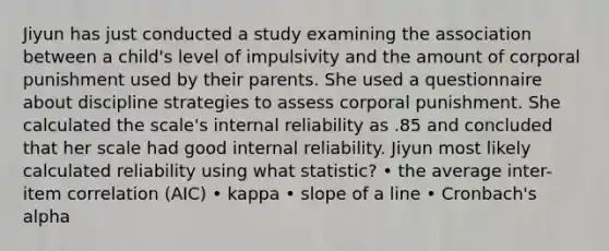 Jiyun has just conducted a study examining the association between a child's level of impulsivity and the amount of corporal punishment used by their parents. She used a questionnaire about discipline strategies to assess corporal punishment. She calculated the scale's internal reliability as .85 and concluded that her scale had good internal reliability. Jiyun most likely calculated reliability using what statistic? • the average inter-item correlation (AIC) • kappa • slope of a line • Cronbach's alpha