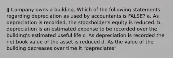 JJ Company owns a building. Which of the following statements regarding depreciation as used by accountants is FALSE? a. As depreciation is recorded, the stockholder's equity is reduced. b. depreciation is an estimated expense to be recorded over the building's estimated useful life c. As depreciation is recorded the net book value of the asset is reduced d. As the value of the building decreases over time it "depreciates"