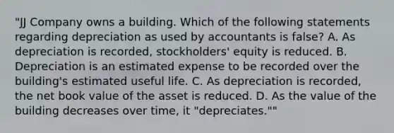 "JJ Company owns a building. Which of the following statements regarding depreciation as used by accountants is false? A. As depreciation is recorded, stockholders' equity is reduced. B. Depreciation is an estimated expense to be recorded over the building's estimated useful life. C. As depreciation is recorded, the net book value of the asset is reduced. D. As the value of the building decreases over time, it "depreciates.""