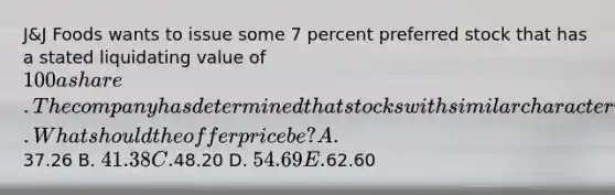 J&J Foods wants to issue some 7 percent preferred stock that has a stated liquidating value of 100 a share. The company has determined that stocks with similar characteristics provide a 12.8 percent rate of return. What should the offer price be? A.37.26 B. 41.38 C.48.20 D. 54.69 E.62.60