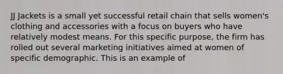 JJ Jackets is a small yet successful retail chain that sells women's clothing and accessories with a focus on buyers who have relatively modest means. For this specific purpose, the firm has rolled out several marketing initiatives aimed at women of specific demographic. This is an example of