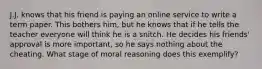 J.J. knows that his friend is paying an online service to write a term paper. This bothers him, but he knows that if he tells the teacher everyone will think he is a snitch. He decides his friends' approval is more important, so he says nothing about the cheating. What stage of moral reasoning does this exemplify?