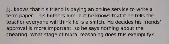 J.J. knows that his friend is paying an online service to write a term paper. This bothers him, but he knows that if he tells the teacher everyone will think he is a snitch. He decides his friends' approval is more important, so he says nothing about the cheating. What stage of moral reasoning does this exemplify?