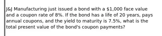 J&J Manufacturing just issued a bond with a 1,000 face value and a coupon rate of 8%. If the bond has a life of 20 years, pays annual coupons, and the yield to maturity is 7.5%, what is the total present value of the bond's coupon payments?