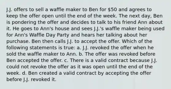 J.J. offers to sell a waffle maker to Ben for 50 and agrees to keep the offer open until the end of the week. The next day, Ben is pondering the offer and decides to talk to his friend Ann about it. He goes to Ann's house and sees J.J.'s waffle maker being used for Ann's Waffle Day Party and hears her talking about her purchase. Ben then calls J.J. to accept the offer. Which of the following statements is true: a. J.J. revoked the offer when he sold the waffle maker to Ann. b. The offer was revoked before Ben accepted the offer. c. There is a valid contract because J.J. could not revoke the offer as it was open until the end of the week. d. Ben created a valid contract by accepting the offer before J.J. revoked it.