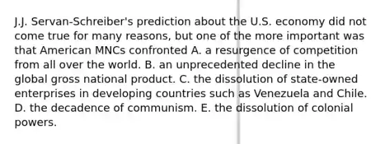 J.J. Servan-Schreiber's prediction about the U.S. economy did not come true for many reasons, but one of the more important was that American MNCs confronted A. a resurgence of competition from all over the world. B. an unprecedented decline in the global gross national product. C. the dissolution of state-owned enterprises in developing countries such as Venezuela and Chile. D. the decadence of communism. E. the dissolution of colonial powers.