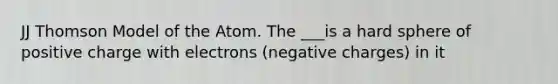 JJ Thomson Model of the Atom. The ___is a hard sphere of positive charge with electrons (negative charges) in it