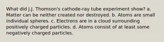 What did J.J. Thomson's cathode-ray tube experiment show? a. Matter can be neither created nor destroyed. b. Atoms are small individual spheres. c. Electrons are in a cloud surrounding positively charged particles. d. Atoms consist of at least some negatively charged particles.