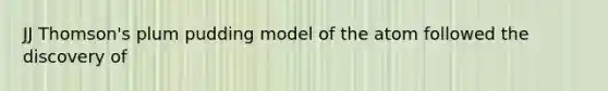 JJ Thomson's plum pudding model of the atom followed the discovery of