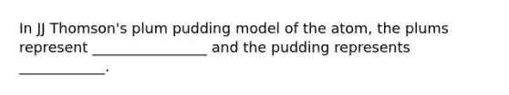 In JJ Thomson's plum pudding model of the atom, the plums represent ________________ and the pudding represents ____________.