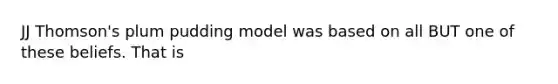 JJ Thomson's plum pudding model was based on all BUT one of these beliefs. That is