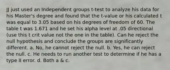 JJ just used an Independent groups t-test to analyze his data for his Master's degree and found that the t-value or his calculated t was equal to 3.05 based on his degrees of freedom of 60. The table t was 1.671 and he set his alpha level at .05 directional (use this t crit value not the one in the table). Can he reject the null hypothesis and conclude the groups are significantly different. a. No, he cannot reject the null. b. Yes, he can reject the null. c. He needs to run another test to determine if he has a type II error. d. Both a & c.