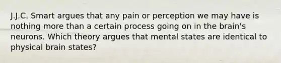 J.J.C. Smart argues that any pain or perception we may have is nothing more than a certain process going on in the brain's neurons. Which theory argues that mental states are identical to physical brain states?